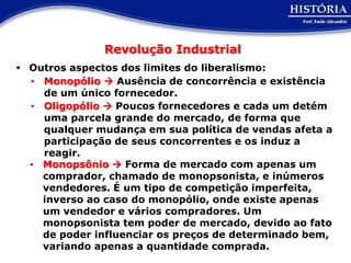 Revolução Industrial
 Outros aspectos dos limites do liberalismo:
  • Monopólio  Ausência de concorrência e existência
    de um único fornecedor.
  • Oligopólio  Poucos fornecedores e cada um detém
    uma parcela grande do mercado, de forma que
    qualquer mudança em sua política de vendas afeta a
    participação de seus concorrentes e os induz a
    reagir.
  • Monopsônio  Forma de mercado com apenas um
    comprador, chamado de monopsonista, e inúmeros
    vendedores. É um tipo de competição imperfeita,
    inverso ao caso do monopólio, onde existe apenas
    um vendedor e vários compradores. Um
    monopsonista tem poder de mercado, devido ao fato
    de poder influenciar os preços de determinado bem,
    variando apenas a quantidade comprada.
 