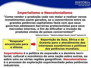 Imperialismo e Neocolonialismo
“Como vender a produção cada vez maior e realizar novos
 investimentos assim gerados, se a concorrência entre as
    grandes potências capitalistas fazia com que seus
  governos adotassem barreiras protecionistas para seus
    mercados internos, a fim de dificultar a invasão de
        produtos vindos de países concorrentes?”
                      Gilberto Cotrim - “História Global: Brasil e Geral” (volume 2)

                           Repartição da Ásia, África e da
  “Resposta”
                          Oceania para o atendimento dos
encontrada para
                         interesses econômicos e políticos
   o dilema
                              das potências mundiais.
Imperialismo é a política de expansão e o domínio terri-
torial, cultural e econômico de uma nação sobre outras, ou
sobre uma ou várias regiões geográficas. Neocolonialismo
é o processo de exploração experimentado pelas potências
industriais.
 