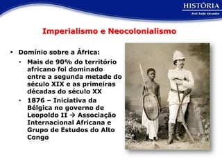 Imperialismo e Neocolonialismo

 Domínio sobre a África:
  • Mais de 90% do território
    africano foi dominado
    entre a segunda metade do
    século XIX e as primeiras
    décadas do século XX
  • 1876 – Iniciativa da
    Bélgica no governo de
    Leopoldo II  Associação
    Internacional Africana e
    Grupo de Estudos do Alto
    Congo
 