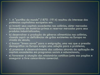1. A "partilha do mundo" (1870 -1914) resultou do interesse das potências capitalistas europeias em: a) investir seus capitais excedentes nas colônias, obter mercados fornecedores de matérias-primas e reservar mercados para seus produtos industrializados; b) desenvolver a produção de gêneros alimentícios nas colônias, visando suprir as deficiências de grãos existentes na Europa na virada do século; c) buscar "áreas novas" para a emigração, uma vez que a pressão demográfica na Europa exigia uma solução para o problema; d) promover o desenvolvimento das colônias através da aplicação de capitais excedentes em programas sociais e educacionais; e) favorecer a atuação dos missionários católicos junto aos pagãos e assegurar a livre concorrência comercial. 
