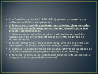 1. A "partilha do mundo" (1870 -1914) resultou do interesse das potências capitalistas europeias em: a) investir seus capitais excedentes nas colônias, obter mercados fornecedores de matérias-primas e reservar mercados para seus produtos industrializados; b) desenvolver a produção de gêneros alimentícios nas colônias, visando suprir as deficiências de grãos existentes na Europa na virada do século; c) buscar "áreas novas" para a emigração, uma vez que a pressão demográfica na Europa exigia uma solução para o problema; d) promover o desenvolvimento das colônias através da aplicação de capitais excedentes em programas sociais e educacionais; e) favorecer a atuação dos missionários católicos junto aos pagãos e assegurar a livre concorrência comercial. 