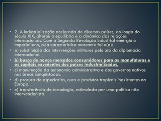2. A industrialização acelerada de diversos países, ao longo do século XIX, alterou o equilíbrio e a dinâmica das relações internacionais. Com a Segunda Revolução Industrial emergiu o Imperialismo, cuja característica marcante foi o(a): a) substituição das intervenções militares pelo uso da diplomacia internacional. b) busca de novos mercados consumidores para as manufaturas e os capitais excedentes dos países industrializados. c) manutenção da autonomia administrativa e dos governos nativos nas áreas conquistadas. d) procura de especiarias, ouro e produtos tropicais inexistentes na Europa. e) transferência de tecnologia, estimulada por uma política não intervencionista. 