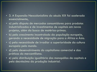 3. A Expansão Neocolonialista do século XIX foi acelerada essencialmente, a) pela disputa de mercados consumidores para produtos industrializados e de investimentos de capitais em novos projetos, além da busca de matérias-primas. b) pelo crescimento incontrolado da população europeia, gerando a necessidade de migração para a África e Ásia. c) pela necessidade de irradiar a superioridade da cultura europeia pelo mundo. d) pelo desenvolvimento do capitalismo comercial e das práticas do mercantilismo. e) pela distribuição igualitária dos monopólios de capitais e pelo decréscimo da produção industrial. 