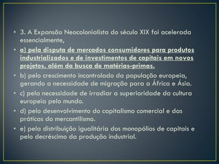 3. A Expansão Neocolonialista do século XIX foi acelerada essencialmente, a) pela disputa de mercados consumidores para produtos industrializados e de investimentos de capitais em novos projetos, além da busca de matérias-primas. b) pelo crescimento incontrolado da população europeia, gerando a necessidade de migração para a África e Ásia. c) pela necessidade de irradiar a superioridade da cultura europeia pelo mundo. d) pelo desenvolvimento do capitalismo comercial e das práticas do mercantilismo. e) pela distribuição igualitária dos monopólios de capitais e pelo decréscimo da produção industrial. 