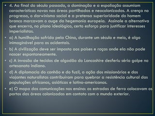 4. Ao final do século passado, a dominação e a espoliação assumiam características novas nas áreas partilhadas e neocolonizadas. A crença no progresso, o darwinismo social e a pretensa superioridade do homem branco marcavam o auge da hegemonia europeia.  Assinale a alternativa que encerra, no plano ideológico, certo esforço para justificar interesses imperialistas. a) A humilhação sofrida pela China, durante um século e meio, é algo inimaginável para os ocidentais. b) A civilização deve ser imposta aos países e raças onde ela não pode nascer espontaneamente. c) A invasão de tecidos de algodão do Lancashire desferiu sério golpe no artesanato indiano. d) A diplomacia do canhão e do fuzil, a ação dos missionários e dos viajantes naturalistas contribuíram para quebrar a resistência cultural das populações africanas, asiáticas e latino-americanas. e) O mapa das comunicações nos ensina: as estradas de ferro colocavam os portos das áreas colonizadas em contato com o mundo exterior. 