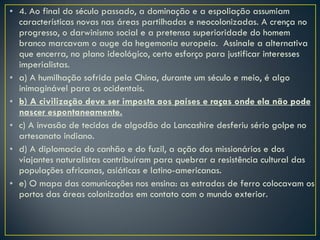 4. Ao final do século passado, a dominação e a espoliação assumiam características novas nas áreas partilhadas e neocolonizadas. A crença no progresso, o darwinismo social e a pretensa superioridade do homem branco marcavam o auge da hegemonia europeia.  Assinale a alternativa que encerra, no plano ideológico, certo esforço para justificar interesses imperialistas. a) A humilhação sofrida pela China, durante um século e meio, é algo inimaginável para os ocidentais. b) A civilização deve ser imposta aos países e raças onde ela não pode nascer espontaneamente. c) A invasão de tecidos de algodão do Lancashire desferiu sério golpe no artesanato indiano. d) A diplomacia do canhão e do fuzil, a ação dos missionários e dos viajantes naturalistas contribuíram para quebrar a resistência cultural das populações africanas, asiáticas e latino-americanas. e) O mapa das comunicações nos ensina: as estradas de ferro colocavam os portos das áreas colonizadas em contato com o mundo exterior. 
