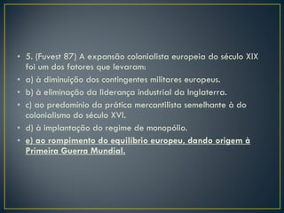 5. (Fuvest 87) A expansão colonialista europeia do século XIX foi um dos fatores que levaram: a) à diminuição dos contingentes militares europeus. b) à eliminação da liderança industrial da Inglaterra. c) ao predomínio da prática mercantilista semelhante à do colonialismo do século XVI. d) à implantação do regime de monopólio. e) ao rompimento do equilíbrio europeu, dando origem à Primeira Guerra Mundial. 
