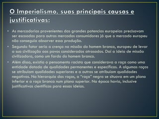 As mercadorias provenientes das grandes potencias europeias precisavam ser escoadas para outros mercados consumidores já que o mercado europeu não conseguia absorver essa produção.  Segundo fator seria a crença na missão do homem branco, europeu de levar a sua civilização aos povos considerados atrasados. Daí a ideia de missão civilizadora, como um fardo do homem branco. Além disso, existia o pensamento racista que considerava a raça como uma entidade dotada de qualidades permanentes e específicas. A algumas raças se atribuíam qualidades superiores e a outras se atribuíam qualidades negativas. Na hierarquia das raças, a “raça” negra se situava em um plano inferior e a raça branca num plano superior. Na época havia, inclusive justificativas científicas para essas ideias. 