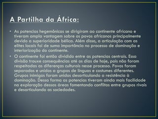 As potencias hegemônicas se dirigiram ao continente africano e tiveram ampla vantagem sobre os povos africanos principalmente devido a superioridade bélica. Além disso, a articulação com as elites locais foi de suma importância no processo de dominação e interiorização do continente.  O continente foi então dividido entre as potencias centrais. Essa divisão trouxe consequências até os dias de hoje, pois não foram respeitadas as diferenças culturais nesse processo. Povos foram separados e unidos a grupos de línguas e costumes diferentes. Grupos inimigos foram unidos desarticulando a resistência à dominação. Dessa forma as potencias tiveram ainda mais facilidade na exploração dessas áreas fomentando conflitos entre grupos rivais e desarticulando as sociedades.   