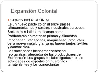 Expansión Colonial
 ORDEN NEOCOLONIAL
Es un nuevo pacto colonial entre países
latinoamericanos y centros industriales europeos.
Sociedades latinoamericanas como:
Productoras de materias primas y alimentos.
Importaban: transportes, maquinarias, productos
de la nueva metalurgia, ya no fueron tantos textiles
y comestibles.
Las sociedades latinoamericanas: se
reorganizan, alrededor de las producciones de
Exportación.Los grupos sociales ligados a estas
actividades de exportación, fueron los
terratenientes y los comerciantes.
 