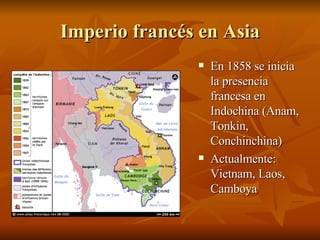 Imperio francés en Asia En 1858 se inicia la presencia francesa en Indochina (Anam, Tonkin, Conchinchina) Actualmente: Vietnam, Laos, Camboya 