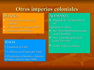 Otros imperios coloniales BÉLGICA Iniciativa personal del rey Leopoldo Estado Libre del Congo (1885) Donado al pueblo belga. ALEMANIA Búsqueda de “un lugar bajo el sol” Expansión en África Sur: África SurOriental alemana (actual Namibia) Este: Tanganika (parte de la actual Tanzania) Centro: Togo y Camerún .  ITALIA Expansión en Libia. Conflictos con Francia por Tunez Penetración en Somalia y Abisinia (Etiopia). (derrota Adua 1896 ) 
