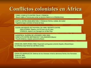 Conflictos coloniales en África TÚNEZ: CONFLICTO ENTRE ITALIA Y FRANCIA Apoyo inglés a Francia para evitar el dominio italiano en el Mediterráneo EGIPTO: ENTRE GRAN BRETAÑA Y FRANCIA POR EL CANAL DE SUEZ Inglaterra logra controlar el Canal de Suez SUDÁFRICA: GUERRA DE LOS BOER (1900-1902)  CONFLICTO ENTRE BRITÁNICOS Y HOLANDESES (Boers) Triunfo británico, respeto autonomía Boers SUDÁN (INCIDENTE DE FACHODA, EN 1898): REPARTO ENTRE INGLATERRA: Objetivo unir El Cairo con El Cabo FRANCIA: objetivo unir Senegal con el Mar Rojo CRISIS DEL MAPA ROSA (1890)  Expansión portuguesa uniendo Angola y Mozambique  se enfrenta al eje Norte Sur del Reino Unido.  CRISIS DE MARRUECOS: Defensa de los intereses mineros alemanes frente a los franceses: Crisis de 1905 Crisis de Agadir 