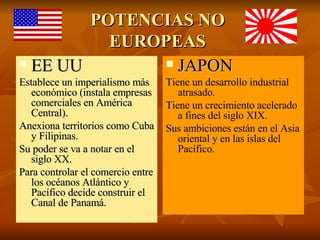 POTENCIAS NO EUROPEAS EE UU Establece un imperialismo más económico (instala empresas comerciales en América Central). Anexiona territorios como Cuba y Filipinas. Su poder se va a notar en el siglo XX. Para controlar el comercio entre los océanos Atlántico y Pacífico decide construir el Canal de Panamá. JAPON Tiene un desarrollo industrial atrasado. Tiene un crecimiento acelerado a fines del siglo XIX. Sus ambiciones están en el Asia oriental y en las islas del Pacífico.  