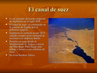 El canal de suez Es un ejemplo del poder imperial de Inglaterra en el siglo XIX. El canal de suez  es construido en la colonia de Egipto por el gobierno egipcio. Inglaterra lo controla desde 1875 cuando compró gran cantidad de acciones a la empresa dueña. Permite un paso desde el Mediterráneo al  Índico a través del Mar Rojo. Para llegar más rápido y barato a sus colonias de Asia. Se evita bordear África. 