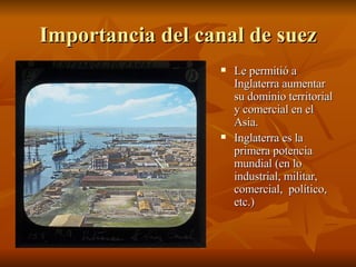 Importancia del canal de suez Le permitió a Inglaterra aumentar su dominio territorial y comercial en el Asia. Inglaterra es la primera potencia mundial (en lo industrial, militar, comercial,  político, etc.) 