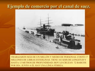 Ejemplo de comercio por el canal de suez. TRABAJARON MÁS DE UN MILLÓN Y MEDIO DE PERSONAS. COSTÓ 17 MILLONES DE LIBRAS ESTERLINAS. TIENE 161 KMS DE LONGITUD Y HASTA 13 METROS DE PROFUNDIDAD. HOY LO CRUZAN  72 BARCOS POR DÍA. JUNTO A ÉL HAY UNA LÍNEA FÉRREA. 