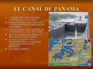 EL CANAL DE PANAMÁ CONSTRUIDO POR ESTADOS UNIDOS (entre 1904 y 1914). PARA CONTROLARLO HIZO QUE PANAMÁ SE INDEPENDIZARA DE COLOMBIA. TRABAJARON 70 MIL PERSONAS Y MURIERON CERCA DE 20 MIL. SE EVITA BORDEAR AMÉRICA DEL SUR (MAGALLANES). SE INAUGURÓ EN 1914 DEMOSTRANDO EL PODER DE UNA NUEVA POTENCIA MUNDIAL: ESTADOS UNIDOS. 
