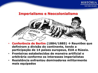 Imperialismo e Neocolonialismo




• Conferência de Berlim (1884/1885)  Reuniões que
  definiram a divisão do continente, tendo a
  participação de 14 países europeus, EUA e Rússia.
• Fronteiras estabelecidas de maneira artificial e
  arbitrária conforme os interesses imperialistas
• Resistência enfrentou dominadores militarmente
  mais equipados
 