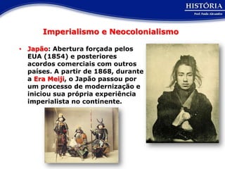 Imperialismo e Neocolonialismo

• Japão: Abertura forçada pelos
  EUA (1854) e posteriores
  acordos comerciais com outros
  países. A partir de 1868, durante
  a Era Meiji, o Japão passou por
  um processo de modernização e
  iniciou sua própria experiência
  imperialista no continente.
 
