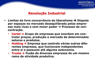 Revolução Industrial

 Limites da livre concorrência do liberalismo  Disputa
  por espaços no mercado desequilibrada pelas empre-
  sas mais ricas e com maior poder  Processo de con-
  centração.
  • Cartel  Grupo de empresas que acordam em con-
    trolar preços, produção e mercado de determinados
    setores e produtos.
  • Holding  Empresa que controla várias outras dife-
    rentes empresas, que funcionam independentes
    entre si e possuem até alguma autonomia.
  • Truste  Fusão de diversas empresas de um mesmo
    ramo de atividade produtiva.
 