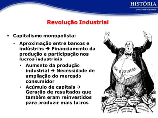 Revolução Industrial

 Capitalismo monopolista:
  • Aproximação entre bancos e
    indústrias  Financiamento da
    produção e participação nos
    lucros industriais
    • Aumento da produção
       industrial  Necessidade de
       ampliação do mercado
       consumidor
    • Acúmulo de capitais 
       Geração de resultados que
       também eram reinvestidos
       para produzir mais lucros
 
