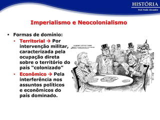 Imperialismo e Neocolonialismo

 Formas de domínio:
  • Territorial  Por
    intervenção militar,
    caracterizada pela
    ocupação direta
    sobre o território do
    país “colonizado”
  • Econômico  Pela
    interferência nos
    assuntos políticos
    e econômicos do
    país dominado.
 