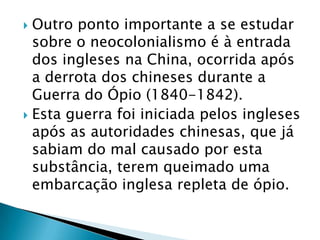  Outro ponto importante a se estudar
  sobre o neocolonialismo é à entrada
  dos ingleses na China, ocorrida após
  a derrota dos chineses durante a
  Guerra do Ópio (1840-1842).
 Esta guerra foi iniciada pelos ingleses
  após as autoridades chinesas, que já
  sabiam do mal causado por esta
  substância, terem queimado uma
  embarcação inglesa repleta de ópio.
 