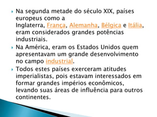    Na segunda metade do século XIX, países
    europeus como a
    Inglaterra, França, Alemanha, Bélgica e Itália,
    eram considerados grandes potências
    industriais.
   Na América, eram os Estados Unidos quem
    apresentavam um grande desenvolvimento
    no campo industrial.
   Todos estes países exerceram atitudes
    imperialistas, pois estavam interessados em
    formar grandes impérios econômicos,
    levando suas áreas de influência para outros
    continentes.
 