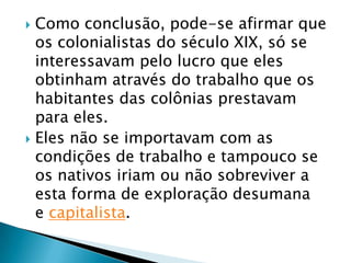  Como conclusão, pode-se afirmar que
  os colonialistas do século XIX, só se
  interessavam pelo lucro que eles
  obtinham através do trabalho que os
  habitantes das colônias prestavam
  para eles.
 Eles não se importavam com as
  condições de trabalho e tampouco se
  os nativos iriam ou não sobreviver a
  esta forma de exploração desumana
  e capitalista.
 