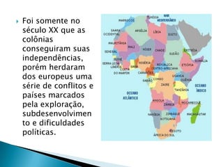    Foi somente no
    século XX que as
    colônias
    conseguiram suas
    independências,
    porém herdaram
    dos europeus uma
    série de conflitos e
    países marcados
    pela exploração,
    subdesenvolvimen
    to e dificuldades
    políticas.
 
