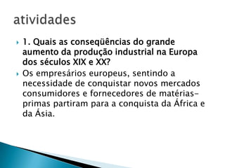    1. Quais as conseqüências do grande
    aumento da produção industrial na Europa
    dos séculos XIX e XX?
   Os empresários europeus, sentindo a
    necessidade de conquistar novos mercados
    consumidores e fornecedores de matérias-
    primas partiram para a conquista da África e
    da Ásia.
 