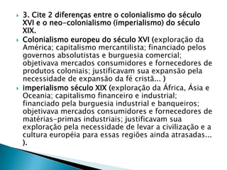    3. Cite 2 diferenças entre o colonialismo do século
    XVI e o neo-colonialismo (imperialismo) do século
    XIX.
   Colonialismo europeu do século XVI (exploração da
    América; capitalismo mercantilista; financiado pelos
    governos absolutistas e burguesia comercial;
    objetivava mercados consumidores e fornecedores de
    produtos coloniais; justificavam sua expansão pela
    necessidade de expansão da fé cristã... )
   imperialismo século XIX (exploração da África, Ásia e
    Oceania; capitalismo financeiro e industrial;
    financiado pela burguesia industrial e banqueiros;
    objetivava mercados consumidores e fornecedores de
    matérias-primas industriais; justificavam sua
    exploração pela necessidade de levar a civilização e a
    cultura européia para essas regiões ainda atrasadas...
    ).
 