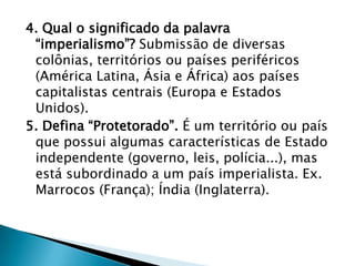 4. Qual o significado da palavra
 “imperialismo”? Submissão de diversas
 colônias, territórios ou países periféricos
 (América Latina, Ásia e África) aos países
 capitalistas centrais (Europa e Estados
 Unidos).
5. Defina “Protetorado”. É um território ou país
 que possui algumas características de Estado
 independente (governo, leis, polícia...), mas
 está subordinado a um país imperialista. Ex.
 Marrocos (França); Índia (Inglaterra).
 
