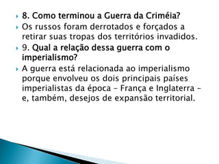    8. Como terminou a Guerra da Criméia?
   Os russos foram derrotados e forçados a
    retirar suas tropas dos territórios invadidos.
   9. Qual a relação dessa guerra com o
    imperialismo?
   A guerra está relacionada ao imperialismo
    porque envolveu os dois principais países
    imperialistas da época – França e Inglaterra –
    e, também, desejos de expansão territorial.
 