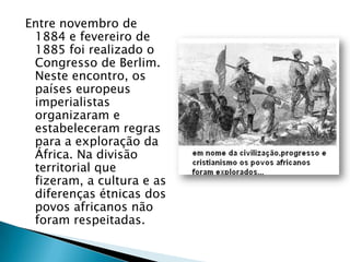 Entre novembro de
 1884 e fevereiro de
 1885 foi realizado o
 Congresso de Berlim.
 Neste encontro, os
 países europeus
 imperialistas
 organizaram e
 estabeleceram regras
 para a exploração da
 África. Na divisão
 territorial que
 fizeram, a cultura e as
 diferenças étnicas dos
 povos africanos não
 foram respeitadas.
 