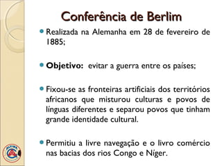 Conferência de Berlim
Realizada   na Alemanha em 28 de fevereiro de
 1885;

Objetivo:    evitar a guerra entre os países;

Fixou-se  as fronteiras artificiais dos territórios
 africanos que misturou culturas e povos de
 línguas diferentes e separou povos que tinham
 grande identidade cultural.

Permitiu  a livre navegação e o livro comércio
 nas bacias dos rios Congo e Níger.
 