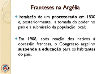 Franceses na Argélia
Instalação  de um protetorado em 1830
 e, posteriormente, a tomada do poder no
 país e a submissão da população local;

Em   1908, após reação dos nativos à
 opressão francesa, o Congresso argelino
 suspende a educação para os habitantes
 do país.
 