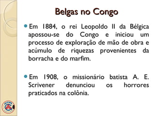 Belgas no Congo
Em  1884, o rei Leopoldo II da Bélgica
 apossou-se do Congo e iniciou um
 processo de exploração de mão de obra e
 acúmulo de riquezas provenientes da
 borracha e do marfim.

Em    1908, o missionário batista A. E.
 Scrivener    denunciou   os     horrores
 praticados na colônia.
 