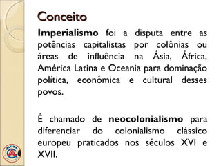Conceito
Imperialismo foi a disputa entre as
potências capitalistas por colônias ou
áreas de influência na Ásia, África,
América Latina e Oceania para dominação
política, econômica e cultural desses
povos.

É chamado de neocolonialismo para
diferenciar do colonialismo clássico
europeu praticados nos séculos XVI e
XVII.
 