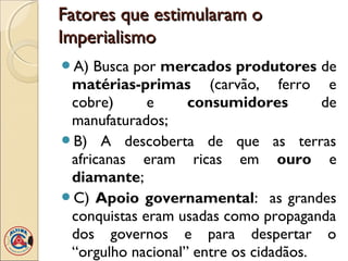 Fatores que estimularam o
Imperialismo
A)  Busca por mercados produtores de
 matérias-primas (carvão, ferro e
 cobre)      e     consumidores        de
 manufaturados;
B) A descoberta de que as terras
 africanas eram ricas em ouro e
 diamante;
C) Apoio governamental: as grandes
 conquistas eram usadas como propaganda
 dos governos e para despertar o
 “orgulho nacional” entre os cidadãos.
 