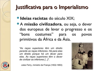 Justificativa para o Imperialismo
Ideias  racistas do século XIX;
A missão civilizadora, ou seja, o dever
 dos europeus de levar o progresso e os
 “bons costumes” para os povos
 primitivos da África e da Ásia.
 “As raças superiores têm um direito
 perante as raças inferiores. Há para elas
 um direito porque há um dever para
 elas. As raças superiores têm o dever
 de civilizar as inferiores [...]”.

  Jules Ferry, ministro da França (1832-1893)
 