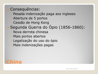 

Consequências:
◦ Pesada indenização paga aos ingleses
◦ Abertura de 5 portos
◦ Cessão de Hong Kong



Segunda Guerra do Ópio (1856-1860):
◦
◦
◦
◦

Nova derrota chinesa
Mais portos abertos
Legalização do uso do ópio
Mais indenizações pagas

China
www.elton.pro.br

 
