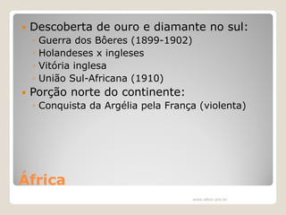 

Descoberta de ouro e diamante no sul:
◦
◦
◦
◦



Guerra dos Bôeres (1899-1902)
Holandeses x ingleses
Vitória inglesa
União Sul-Africana (1910)

Porção norte do continente:
◦ Conquista da Argélia pela França (violenta)

África
www.elton.pro.br

 