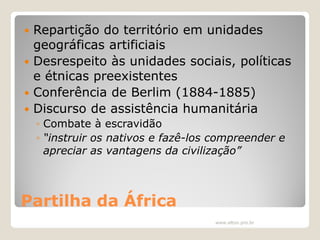 Repartição do território em unidades
geográficas artificiais
 Desrespeito às unidades sociais, políticas
e étnicas preexistentes
 Conferência de Berlim (1884-1885)
 Discurso de assistência humanitária


◦ Combate à escravidão
◦ “instruir os nativos e fazê-los compreender e
apreciar as vantagens da civilização”

Partilha da África
www.elton.pro.br

 