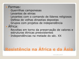 

Formas:
◦
◦
◦
◦
◦



Guerrilhas camponesas
Levantes de etnias
Levantes com o comando de líderes religiosos
Defesa de velhas dinastias depostas
Grupos com projetos de independência

África:

◦ Revoltas em torno da preservação de valores e
estruturas étnicas preexistentes
◦ Independências na metade do séc. XX

Resistência na África e da Ásia
www.elton.pro.br

 