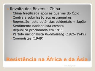 

Revolta dos Boxers - China:
◦
◦
◦
◦
◦
◦
◦

China fragilizada após as guerras do Ópio
Contra a submissão aos estrangeiros
Repressão: sete potências ocidentais + Japão
Sentimento nacionalista cresceu
República proclamada em 1911
Partido nacionalista Kuomintang (1926-1949)
Comunistas (1949)

Resistência na África e da Ásia
www.elton.pro.br

 