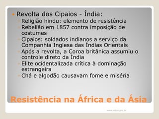 

Revolta dos Cipaios - Índia:

◦ Religião hindu: elemento de resistência
◦ Rebelião em 1857 contra imposição de
costumes
◦ Cipaios: soldados indianos a serviço da
Companhia Inglesa das Índias Orientais
◦ Após a revolta, a Coroa britânica assumiu o
controle direto da Índia
◦ Elite ocidentalizada crítica à dominação
estrangeira
◦ Chá e algodão causavam fome e miséria

Resistência na África e da Ásia
www.elton.pro.br

 