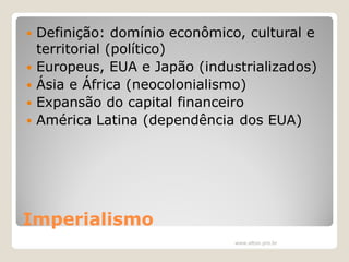 






Definição: domínio econômico, cultural e
territorial (político)
Europeus, EUA e Japão (industrializados)
Ásia e África (neocolonialismo)
Expansão do capital financeiro
América Latina (dependência dos EUA)

Imperialismo
www.elton.pro.br

 