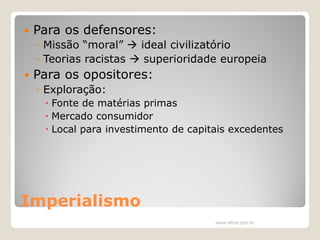

Para os defensores:
◦ Missão “moral”  ideal civilizatório
◦ Teorias racistas  superioridade europeia



Para os opositores:
◦ Exploração:
 Fonte de matérias primas
 Mercado consumidor
 Local para investimento de capitais excedentes

Imperialismo
www.elton.pro.br

 